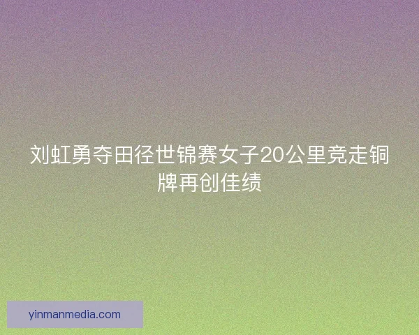 刘虹勇夺田径世锦赛女子20公里竞走铜牌再创佳绩