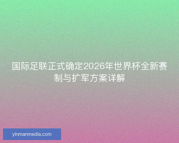 国际足联正式确定2026年世界杯全新赛制与扩军方案详解