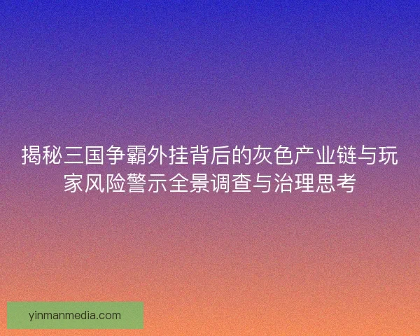 揭秘三国争霸外挂背后的灰色产业链与玩家风险警示全景调查与治理思考