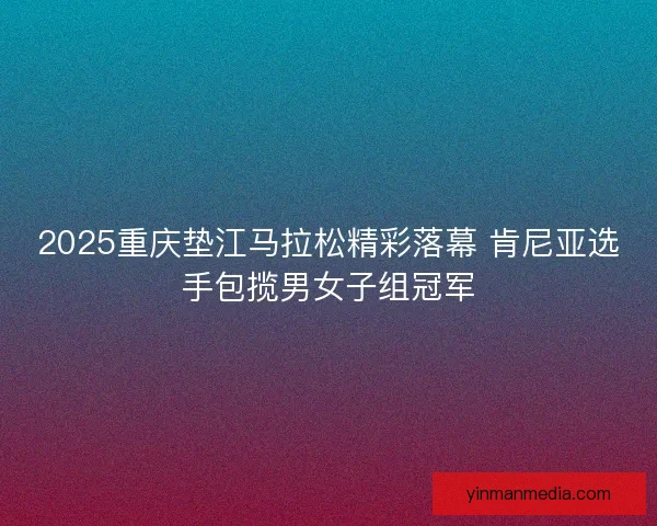 2025重庆垫江马拉松精彩落幕 肯尼亚选手包揽男女子组冠军