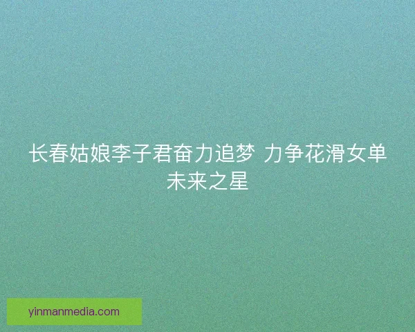 长春姑娘李子君奋力追梦 力争花滑女单未来之星