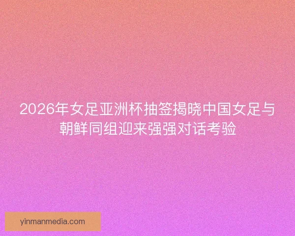 2026年女足亚洲杯抽签揭晓中国女足与朝鲜同组迎来强强对话考验