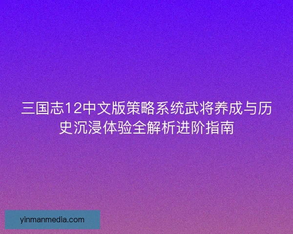 三国志12中文版策略系统武将养成与历史沉浸体验全解析进阶指南