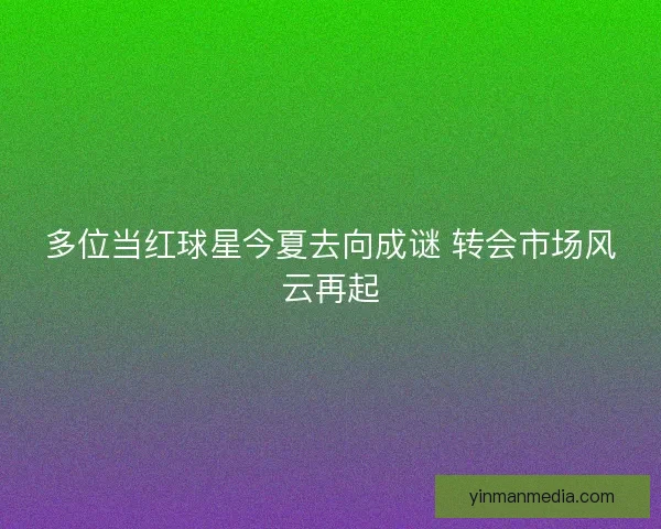 多位当红球星今夏去向成谜 转会市场风云再起