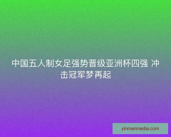 中国五人制女足强势晋级亚洲杯四强 冲击冠军梦再起 中国五人制女足强势晋级亚洲杯四强 冲击冠军梦再起