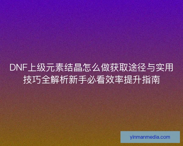 DNF上级元素结晶怎么做获取途径与实用技巧全解析新手必看效率提升指南 DNF上级元素结晶怎么做获取途径与实用技巧全解析新手必看效率提升指南