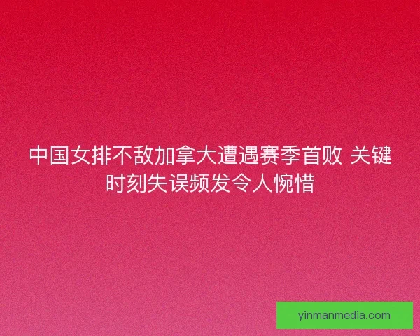 中国女排不敌加拿大遭遇赛季首败 关键时刻失误频发令人惋惜