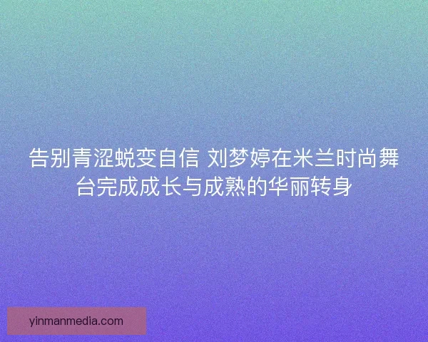 告别青涩蜕变自信 刘梦婷在米兰时尚舞台完成成长与成熟的华丽转身