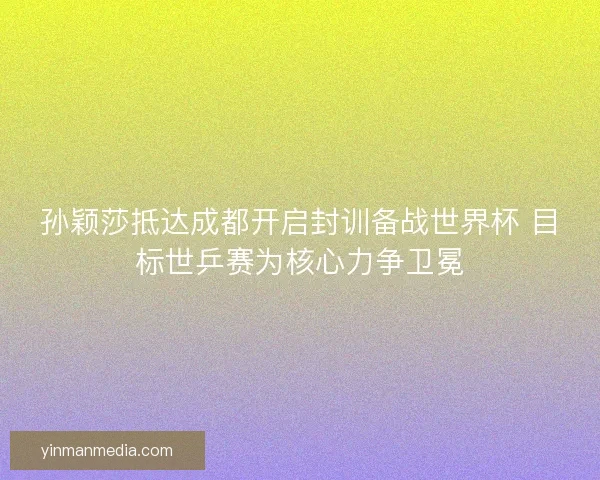 孙颖莎抵达成都开启封训备战世界杯 目标世乒赛为核心力争卫冕