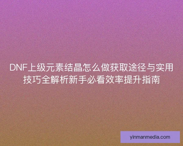 DNF上级元素结晶怎么做获取途径与实用技巧全解析新手必看效率提升指南