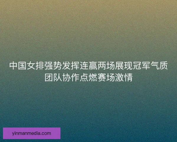 中国女排强势发挥连赢两场展现冠军气质团队协作点燃赛场激情