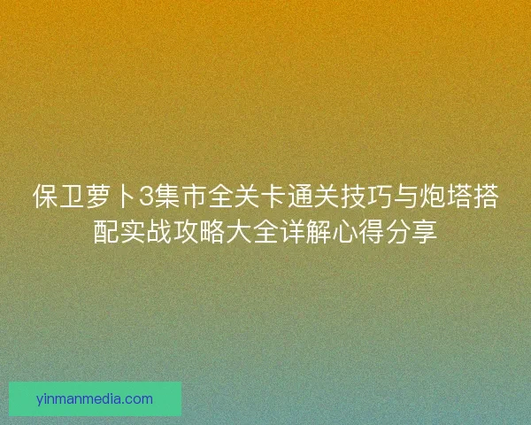 保卫萝卜3集市全关卡通关技巧与炮塔搭配实战攻略大全详解心得分享 保卫萝卜3集市全关卡通关技巧与炮塔搭配实战攻略大全详解心得分享